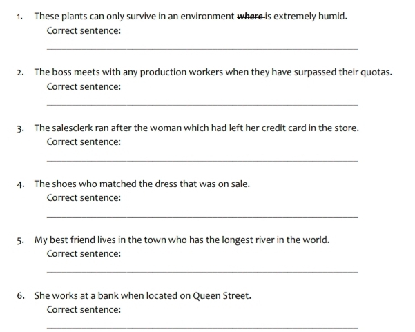 These plants can only survive in an environment where is extremely humid. 
Correct sentence: 
_ 
2. The boss meets with any production workers when they have surpassed their quotas. 
Correct sentence: 
_ 
3. The salesclerk ran after the woman which had left her credit card in the store. 
Correct sentence: 
_ 
4. The shoes who matched the dress that was on sale. 
Correct sentence: 
_ 
5. My best friend lives in the town who has the longest river in the world. 
Correct sentence: 
_ 
6. She works at a bank when located on Queen Street. 
Correct sentence: 
_