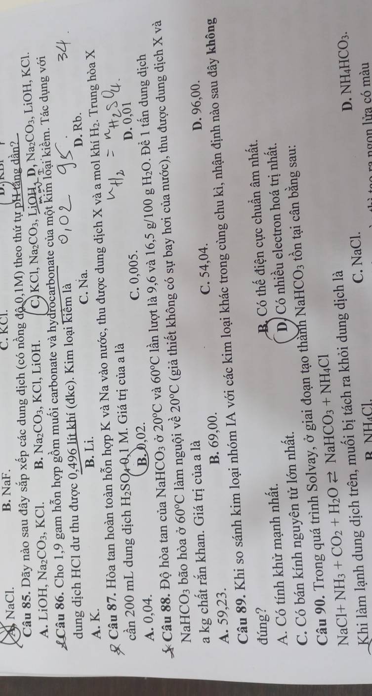 A NaCl. B. NaF. C. KCl.
Câu 85. Dãy nào sau đây sắp xếp các dung dịch (có nồng độ 0,1M) theo thứ tự pH tăng dần?
A. LiOH, Na_2CO_3 KCl. B. Na_2CO_3,KCl , LiOH. C) KCl, Na_2CO_3, ,LiOH,D,Na_2CO_3 , LiOH, KCl.
Câu 86. Cho 1,9 gam hỗn hợp gồm muối carbonate và hydrocarbonate của một kim loại kiềm. Tác dụng với
dung dịch HCl dư thu được 0,496 lít khí (đkc). Kim loại kiểm là
C. Na. D. Rb.
A. K. B. Li.
Câu 87. Hòa tan hoàn toàn hỗn hợp K và Na vào nước, thu được dung dịch X và a mol khí H_2. Trung hòa X
cần 200 mL dung dịch H_2S SO 0,1 M. Giá trị của a là
A. 0,04. B. 0,02. C. 0,005. D. 0,01
Câu 88. Độ hòa tan của NaH CO_3 Ở 20°C và 60°C lần lượt là 9,6 và 16,5 g/100 g H_2O. Để 1 tấn dung dịch
NaH CO_3 bão hòa ở 60°C làm nguội về 20°C (giả thiết không có sự bay hơi của nước), thu được dung dịch X và
a kg chất rắn khan. Giá trị của a là
C. 54,04.
A. 59,23. B. 69,00. D. 96,00.
Câu 89. Khi so sánh kim loại nhóm IA với các kim loại khác trong cùng chu kì, nhận định nào sau đây không
đúng?
A. Có tính khử mạnh nhất. B Có thế điện cực chuẩn âm nhất.
C. Có bán kính nguyên tử lớn nhất. D, Có nhiều electron hoá trị nhất.
Câu 90. Trong quá trình Solvay, ở giai đoạn tạo thành NaH ICO_3 tồn tại cân bằng sau:
NaCl+NH_3+CO_2+H_2Oleftharpoons NaHCO_3+NH_4Cl
Khi làm lạnh dung dịch trên, muối bị tách ra khỏi dung dịch là
C. NaCl. D. NH_4HCO_3.
R NH_4Cl
I ngon lửa có màu