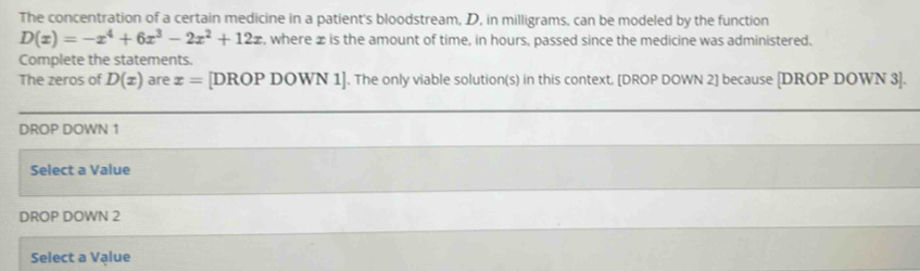 The concentration of a certain medicine in a patient's bloodstream, D, in milligrams, can be modeled by the function
D(x)=-x^4+6x^3-2x^2+12x , where x is the amount of time, in hours, passed since the medicine was administered.
Complete the statements.
The zeros of D(x) are x= [DROP DOWN 1]. The only viable solution(s) in this context. [DROP DOWN 2] because [DROP DOWN 3 ].
DROP DOWN 1
Select a Value
DROP DOWN 2
Select a Value