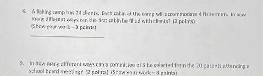 A fishing camp has 24 clients. Each cabin at the camp will accommodate 4 fishermen. In how 
many different ways can the first cabin be filled with clients? (2 points) 
(Show your work - 3 points) 
_ 
9. In how many different ways can a committee of 5 be selected from the 20 parents attending a 
school board meeting? (2 points) (Show your work — 3 points)