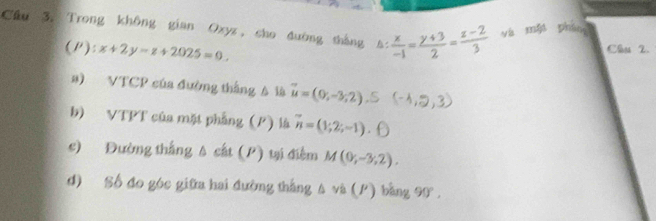 Cầu 3. Trong không gian Oxyz, cho đường tháng  x/-1 = (y+3)/2 = (z-2)/3  yà mǎi phán 
(P): x+2y-z+2025=0. 
Câu 2. 
a) VTCP của đường thắng A là vector u=(0,-3,2) (-4, 2.3 
b) VTPT của mặt phẳng (P) là vector n=(1,2;-1)
c) Đường thắng A cát (P) tại điễm M(0;-3;2). 
d) Số đo góc giữa hai đường thắng A và (P) bằng 90°,