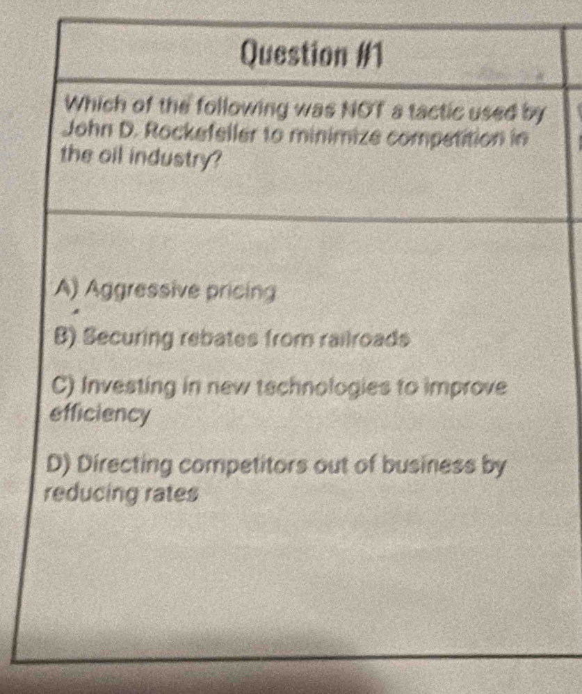 Question 
Which of the following was NOT a tactic used by
John D. Rockefeller to minimize competition in
the oil industry?
A) Aggressive pricin
B) Securing rebates from railroads
C) Investing in new tschnologies to improve
efficiency
D) Directing competitors out of business by
reducing rates