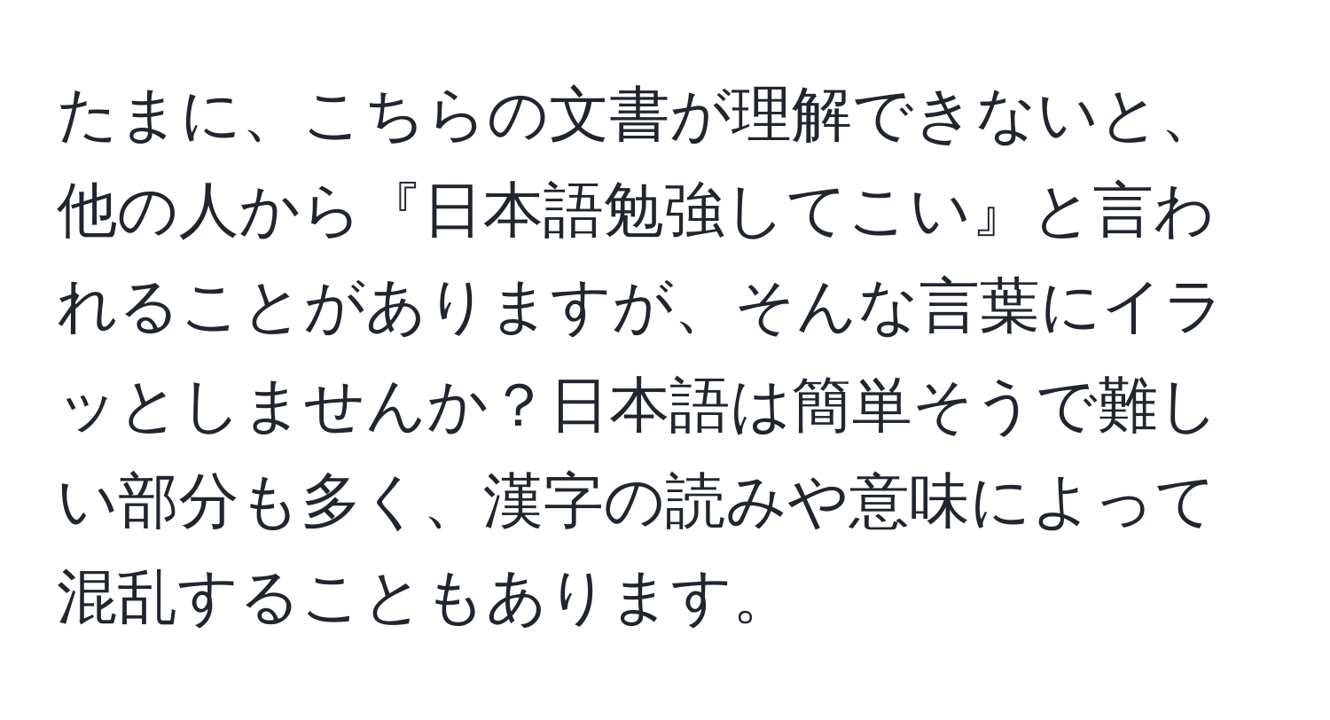 たまに、こちらの文書が理解できないと、他の人から『日本語勉強してこい』と言われることがありますが、そんな言葉にイラッとしませんか？日本語は簡単そうで難しい部分も多く、漢字の読みや意味によって混乱することもあります。