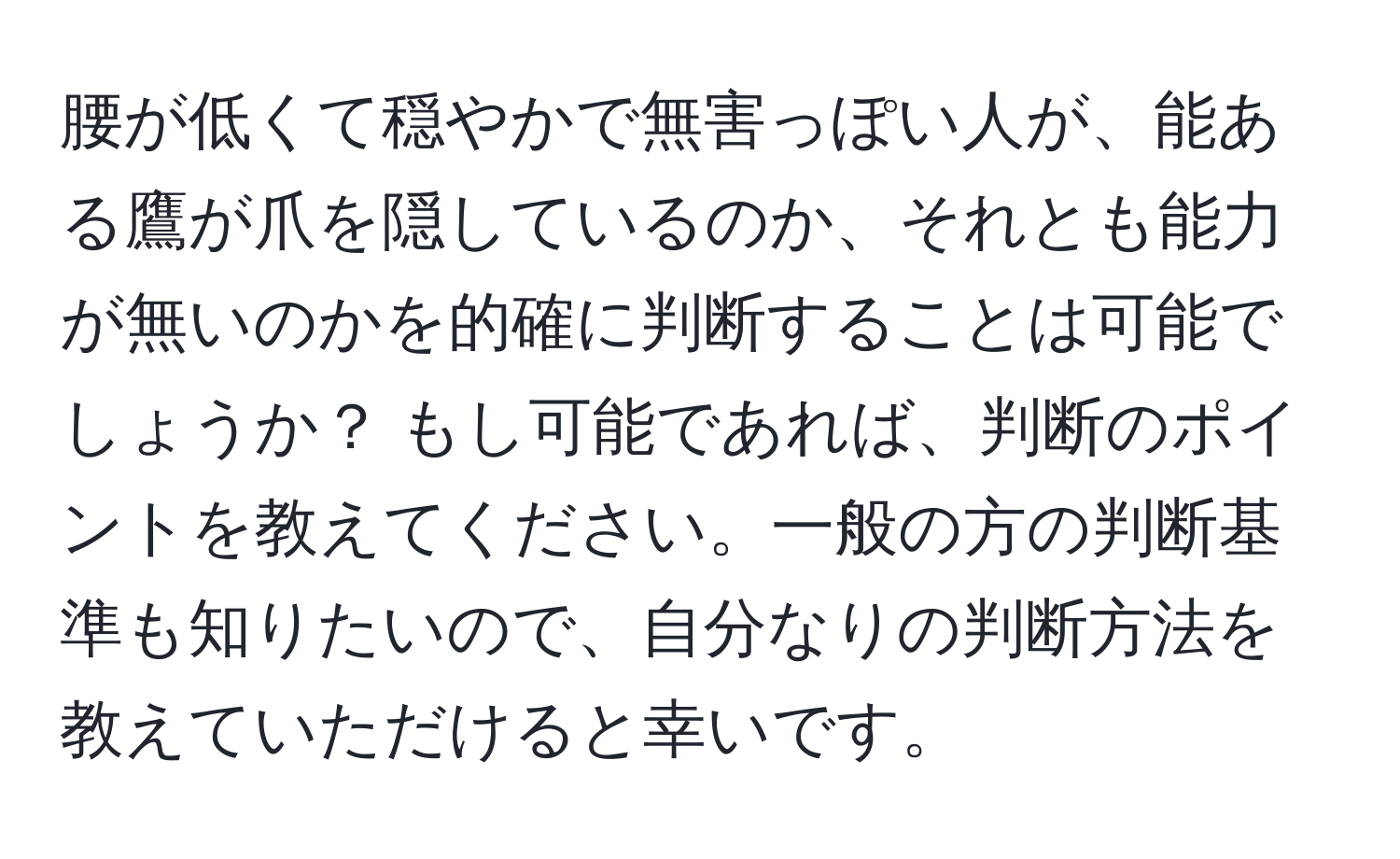 腰が低くて穏やかで無害っぽい人が、能ある鷹が爪を隠しているのか、それとも能力が無いのかを的確に判断することは可能でしょうか？ もし可能であれば、判断のポイントを教えてください。一般の方の判断基準も知りたいので、自分なりの判断方法を教えていただけると幸いです。