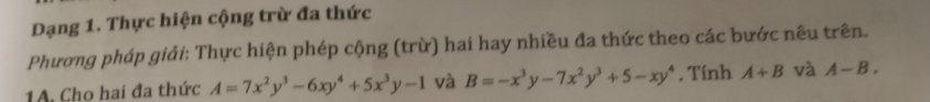 Dạng 1. Thực hiện cộng trừ đa thức 
Phương pháp giải: Thực hiện phép cộng (trừ) hai hay nhiều đa thức theo các bước nêu trên. 
1A. Cho hai đa thức A=7x^2y^3-6xy^4+5x^3y-1 và B=-x^3y-7x^2y^3+5-xy^4. Tính A+B và A-B.