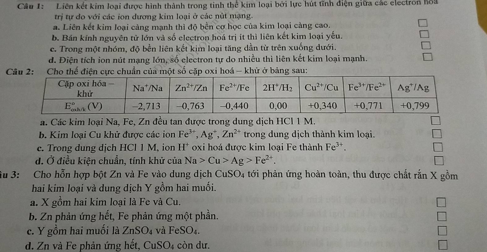 Liên kết kim loại được hình thành trong tinh thể kim loại bởi lực hút tĩnh điện giữa các electron hoa
trị tự do với các ion dương kim loại ở các nút mạng.
a. Liên kết kim loại càng mạnh thì độ bền cơ học của kim loại càng cao.
b. Bán kính nguyên tử lớn và số electron hoá trị ít thì liên kết kim loại yếu.
c. Trong một nhóm, độ bền liên kết kim loại tăng dần từ trên xuống dưới.
d. Điện tích ion nút mạng lớn, số electron tự do nhiều thì liên kết kim loại mạnh.
Câu 2: Cho thế điện cực chuẩn của một số cặp oxi hoá - khử ở bảng sau:
a. Các kim loại Na, Fe, Zn đều tan được trong dung dịch HCl 1 M.
b. Kim loại Cu khử được các ion Fe^(3+),Ag^+,Zn^(2+) trong dung dịch thành kim loại.
c. Trong dung dịch HCl 1 M, ion H^+ oxi hoá được kim loại Fe thành Fe^(3+).
d. Ở điều kiện chuẩn, tính khử của Na>Cu>Ag>Fe^(2+).
Su 3: Cho hỗn hợp bột Zn và Fe vào dung dịch CuSO4 tới phản ứng hoàn toàn, thu được chất rắn X gồm
hai kim loại và dung dịch Y gồm hai muối.
a. X gồm hai kim loại là Fe và Cu.
b. Zn phản ứng hết, Fe phản ứng một phần.
c. Y gồm hai muối là ZnSO_4 và FeSO_4.
d. Zn và Fe phản ứng hết, CuSO4 còn dư.