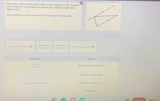 Jason wants to prove that the interior angles of any triangle sum to 180° He draws 
a line through one vertex parallel to the opposite side, and then he labels all the 
angles formed. 
Dirag a statement to match each reason in Jason's proof in the table below
m∠ 4=m∠ 3 m∠ 4=m∠ 2
m∠ 1+m∠ 2+m∠ 3=180°
m∠ 5+m∠ 3+m∠ 1=180°
m∠ 5=m∠ 2 m∠ 5=m∠ 3
Stateronts Reasons
∠ 45∠ 2
Alternate interior angles theorem
∠ 5% ∠ 3
Definition of congruent angles
m∠ 1+m∠ 4+m∠ 5=180° A straight line measures 180°
Substitution 
Sian out Nov 16