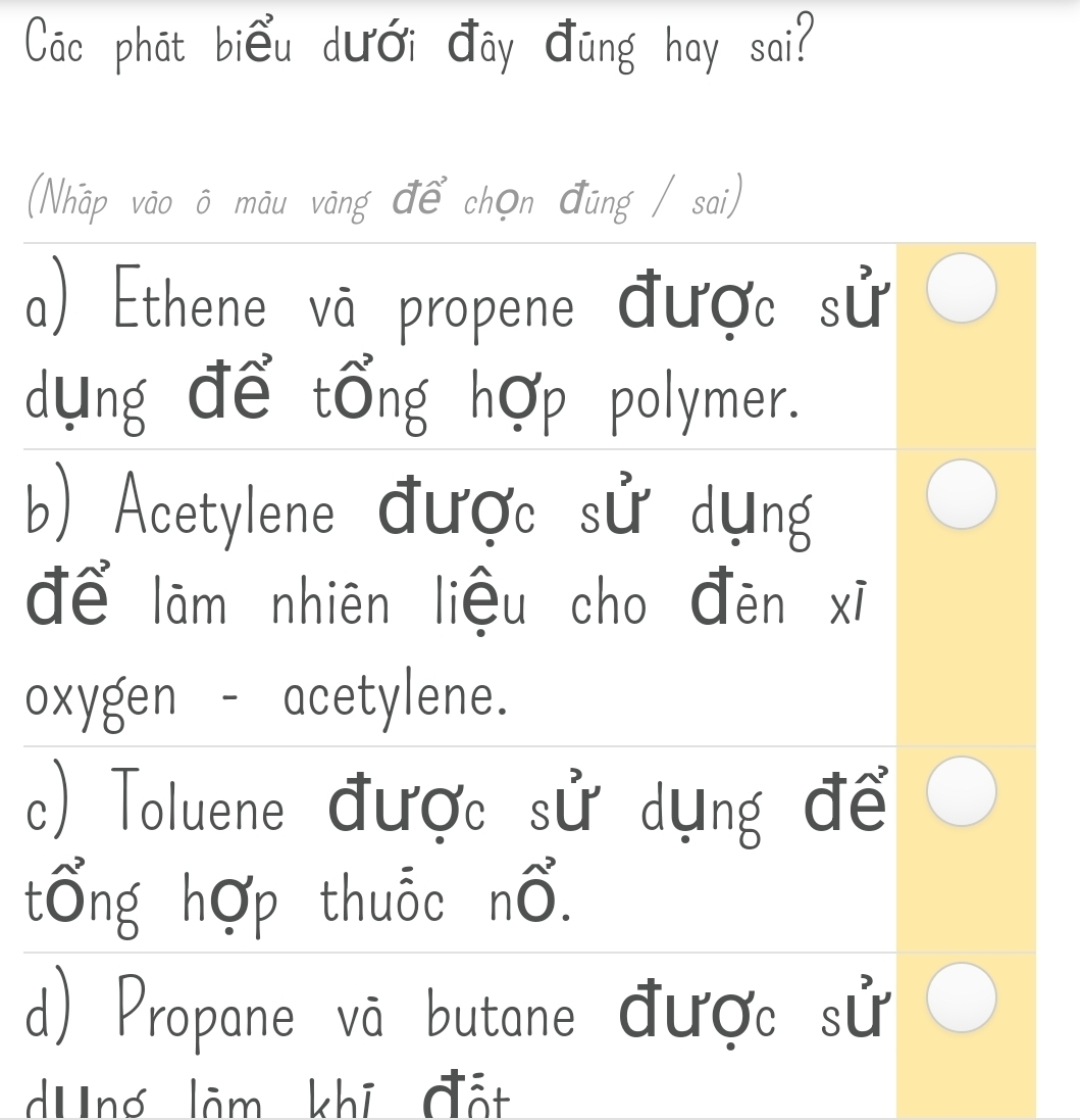 Các phát biểu dưới đây đũng hay sai?
(Nhập vão ô māu vāng để chọn đũng / sai)
a) Ethene vā propene được sử
dựng để tổng hợp polymer.
b) Acetylene được sử dụng
để lãm nhiên liệu cho đēn xī
oxygen - acetylene.
c) Toluene được sử dụng để
tổng hợp thuỗc nổ.
d) Propane vã butane được sử
dUng lãm khi đất