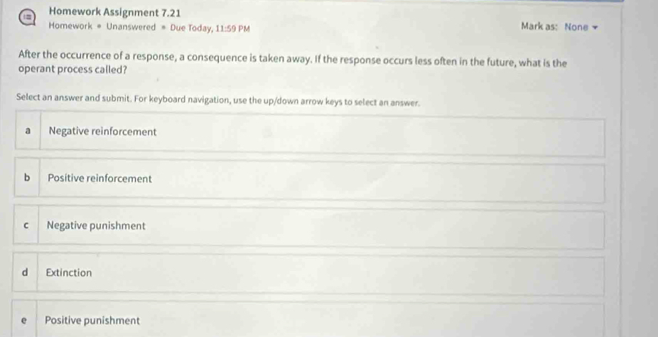 Homework Assignment 7.21
Homework # Unanswered = Due Today, 11:59 PM Mark as: None 
After the occurrence of a response, a consequence is taken away. If the response occurs less often in the future, what is the
operant process called?
Select an answer and submit. For keyboard navigation, use the up/down arrow keys to select an answer.
a Negative reinforcement
b Positive reinforcement
C Negative punishment
d Extinction
Positive punishment