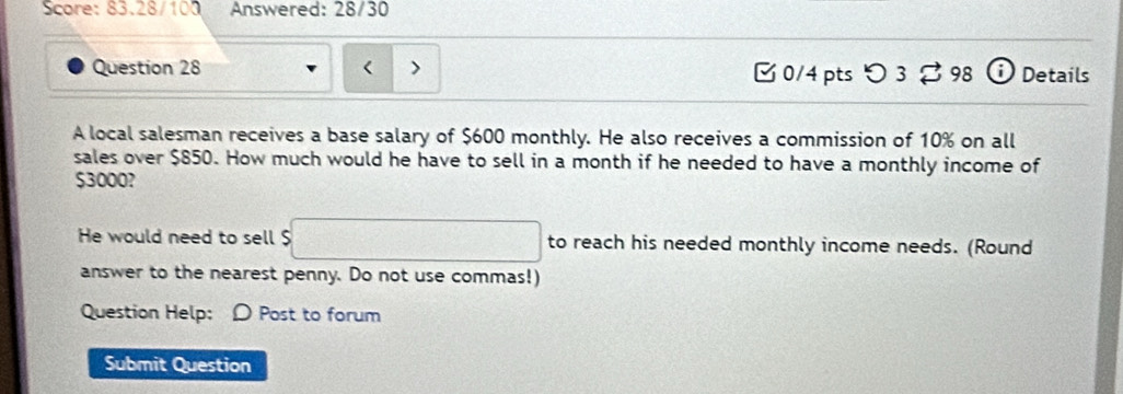 Score: 83.28/100 Answered: 28/30 
Question 28 0/4 pts つ 3。 98 Details 
A local salesman receives a base salary of $600 monthly. He also receives a commission of 10% on all 
sales over $850. How much would he have to sell in a month if he needed to have a monthly income of
$3000? 
He would need to sell $ to reach his needed monthly income needs. (Round 
answer to the nearest penny. Do not use commas!) 
Question Help: D Post to forum 
Submit Question