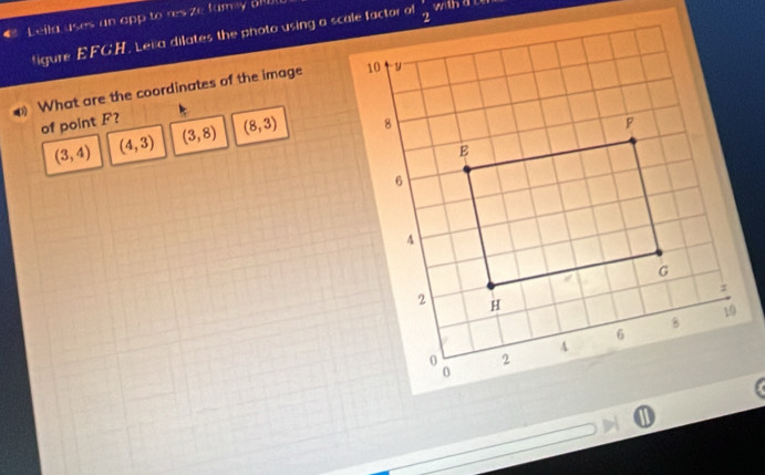 € Leila uses an app to res ze fary aiW 
wth a ce
figure EFGH. Lena dilates the photo using a scale factor of
What are the coordinates of the image 
of point F?
(3,4) (4,3) (3,8) (8,3)