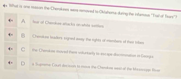 What is one reason the Cherokees were removed to Oklahoma during the infamous 'Trail of Tears'?
A fear of Cherokee attacks on white settlers
B Cherokee leaders signed away the rights of members of their tibes
C the Cherokee moved there voluntarily to escape discrimination in Georgia
a Supreme Court decision to move the Cherokee west of the Mississippi River