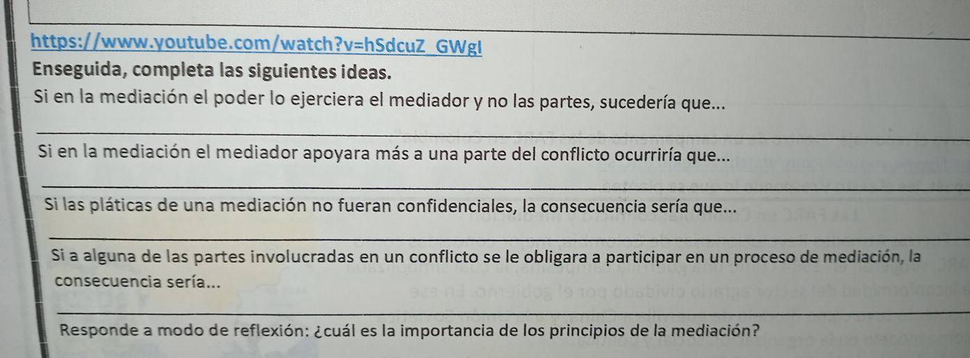 GWgl 
Enseguida, completa las siguientes ideas. 
Si en la mediación el poder lo ejerciera el mediador y no las partes, sucedería que... 
_ 
Si en la mediación el mediador apoyara más a una parte del conflicto ocurriría que... 
_ 
Si las pláticas de una mediación no fueran confidenciales, la consecuencia sería que... 
_ 
Si a alguna de las partes involucradas en un conflicto se le obligara a participar en un proceso de mediación, la 
consecuencia sería... 
_ 
Responde a modo de reflexión: ¿cuál es la importancia de los principios de la mediación?