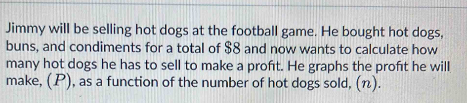 Jimmy will be selling hot dogs at the football game. He bought hot dogs, 
buns, and condiments for a total of $8 and now wants to calculate how 
many hot dogs he has to sell to make a proft. He graphs the profit he will 
make, (P), as a function of the number of hot dogs sold, (n).