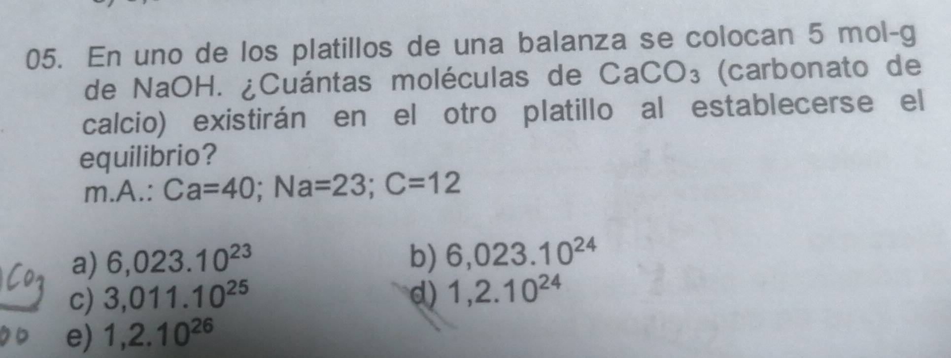 En uno de los platillos de una balanza se colocan 5 mol-g
de NaOH. ¿Cuántas moléculas de ( CaCO_3 (carbonato de
calcio) existirán en el otro platillo al establecerse el
equilibrio?
m A. :Ca=40; Na=23; C=12
a) 6,023.10^(23)
b) 6,023.10^(24)
c) 3,011.10^(25) d) 1,2.10^(24)
e) 1,2.10^(26)