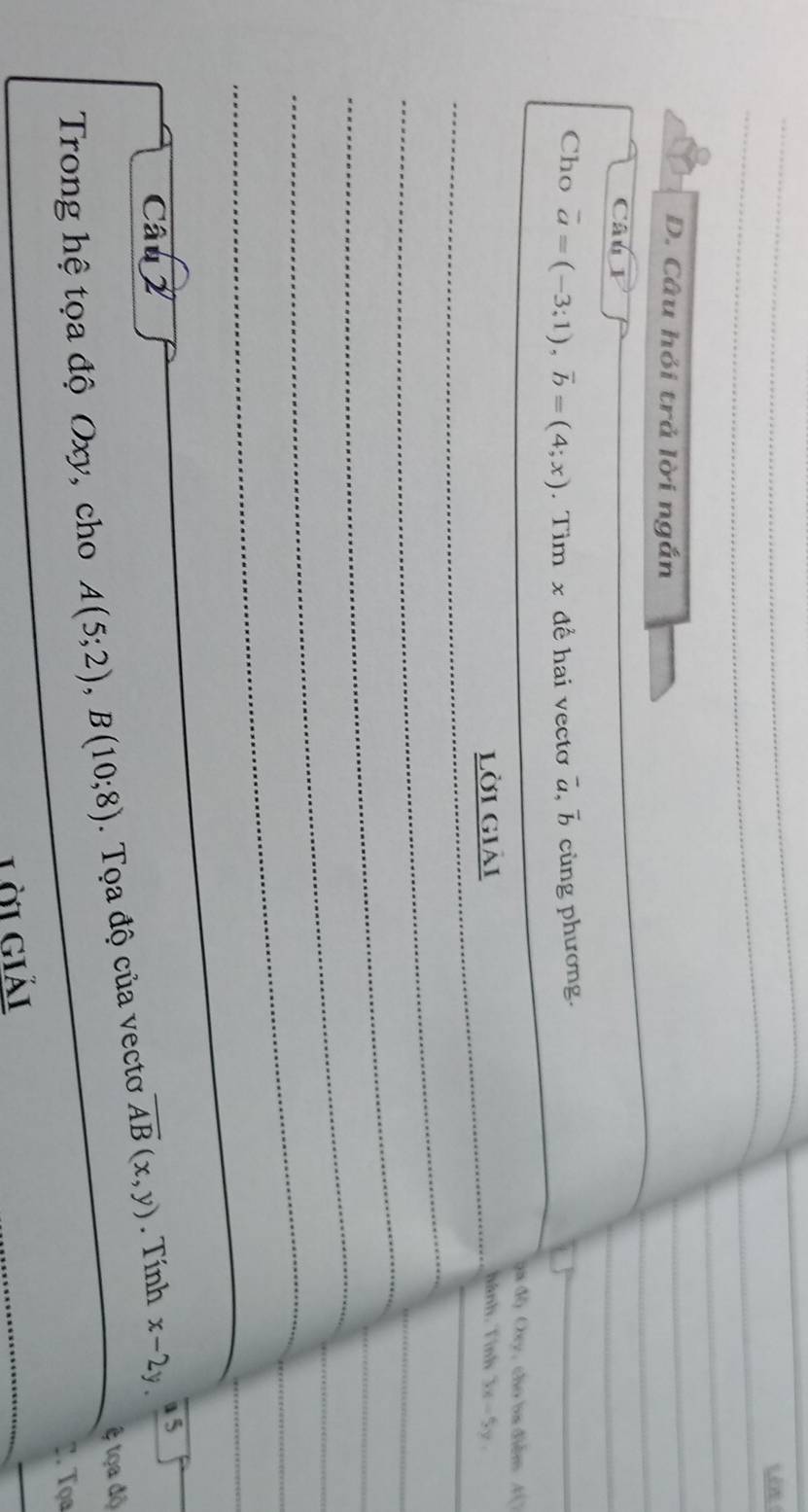Câu hỏi trả lời ngắn 
Câu 1 
Cho vector a=(-3;1), vector b=(4;x). Tim x để hai vecto overline a, overline b cùng phương. 
đa độ Cy, cho ba điểm 4 
lời giải hành. Tính 3x-5y, 
_ 
_ 
_ 
_ 
Câu 2 a 5 
& tọa độ 
Trong hệ tọa độ Oxy, cho A(5;2), B(10;8). Tọa độ của vecto overline AB(x,y). Tính x-2y. 
. Tọa 
Lời giải