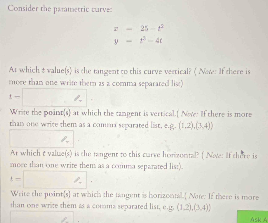 Consider the parametric curve:
x=25-t^2
y=t^3-4t
At which t value(s) is the tangent to this curve vertical? ( Note: If there is 
more than one write them as a comma separated list)
t=□. 
Write the point(s) at which the tangent is vertical.( Nøte: If there is more 
than one write them as a comma separated list, e.g. (1,2),(3,4))
At which t value(s) is the tangent to this curve horizontal? ( Note: If there is 
more than one write them as a comma separated list).
t=□. 
Write the point(s) at which the tangent is horizontal.( Note: If there is more 
than one write them as a comma separated list, e.g. (1,2),(3,4))
Ask A