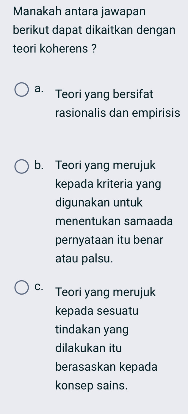 Manakah antara jawapan
berikut dapat dikaitkan dengan
teori koherens ?
a. Teori yang bersifat
rasionalis dan empirisis
b. Teori yang merujuk
kepada kriteria yang
digunakan untuk
menentukan samaada
pernyataan itu benar
atau palsu.
C. Teori yang merujuk
kepada sesuatu
tindakan yang
dilakukan itu
berasaskan kepada
konsep sains.