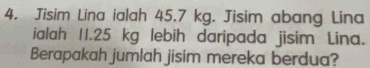 Jisim Lina ialah 45.7 kg. Jisim abang Lina 
ialah 11.25 kg lebih daripada jisim Lina. 
Berapakah jumlah jisim mereka berdua?