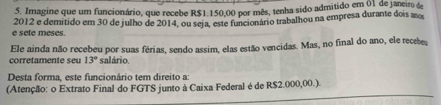 Imagine que um funcionário, que recebe R$1.150,00 por mês, tenha sido admitido em 01 de janeiro de
2012 e demitido em 30 de julho de 2014, ou seja, este funcionário trabalhou na empresa durante dois ano 
e sete meses. 
Ele ainda não recebeu por suas férias, sendo assim, elas estão vencidas. Mas, no final do ano, ele recebeu 
corretamente seu 13° salário. 
Desta forma, este funcionário tem direito a: 
(Atenção: o Extrato Final do FGTS junto à Caixa Federal é de R$2.000,00.).