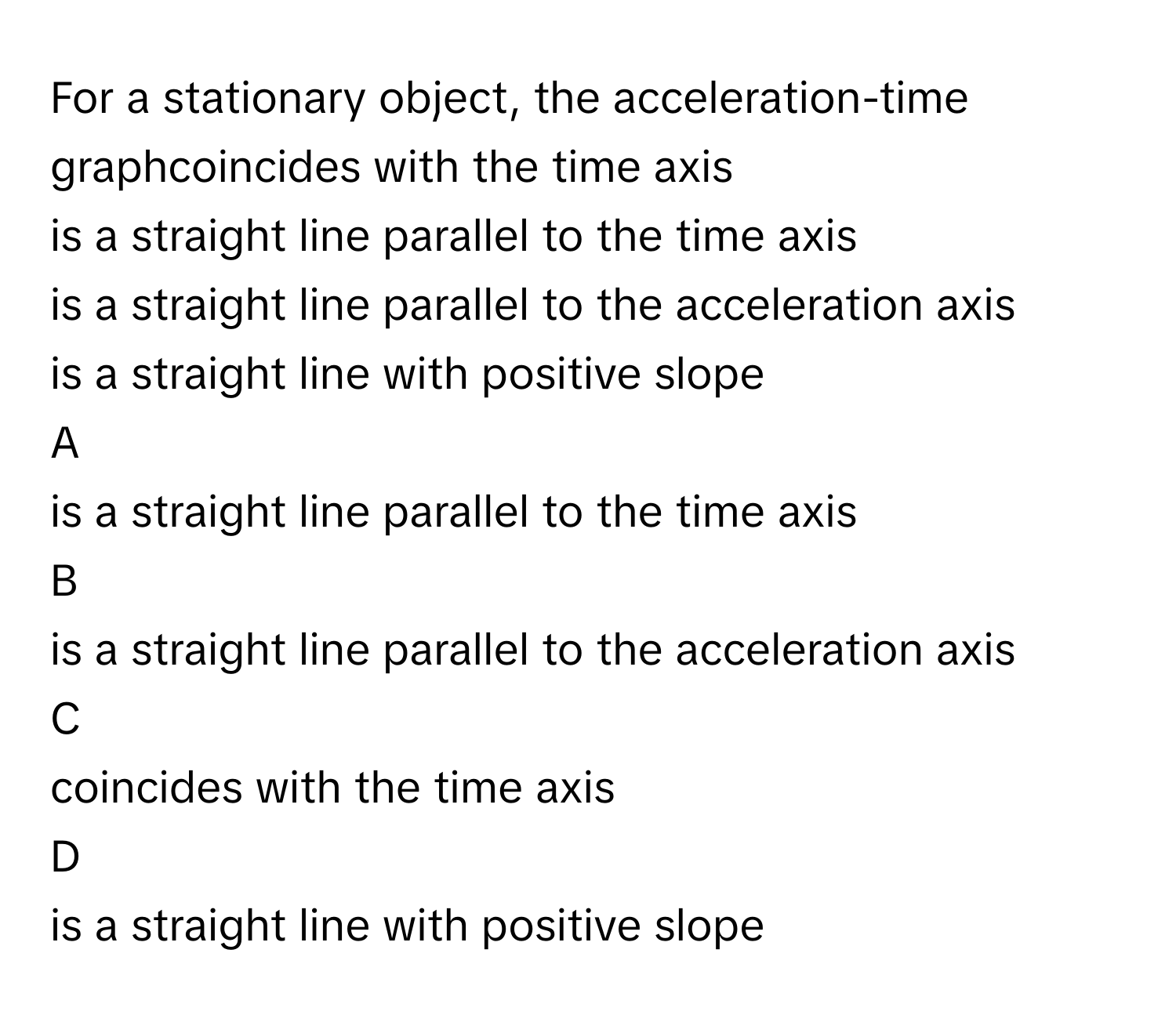 For a stationary object, the acceleration-time graphcoincides with the time axis
is a straight line parallel to the time axis
is a straight line parallel to the acceleration axis
is a straight line with positive slope

A  
is a straight line parallel to the time axis 


B  
is a straight line parallel to the acceleration axis 


C  
coincides with the time axis 


D  
is a straight line with positive slope