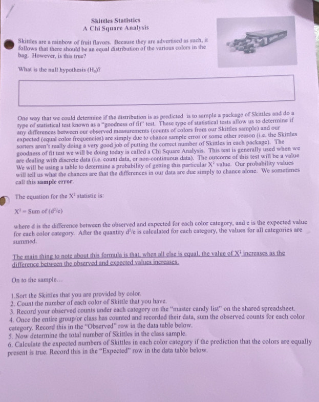 Skittles Statistics
A Chi Square Analysis
Skittles are a rainbow of fruit flavors. Because they are advertised as such, it
follows that there should be an equal distribution of the various colors in the
bag. However, is this true?
What is the null hypothesis (H_0)
One way that we could determine if the distribution is as predicted is to sample a package of Skittles and do a
type of statistical test known as a ''goodness of fit° test. These type of statistical tests allow us to determine if
any differences between our observed measurements (counts of colors from our Skittles sample) and our
expected (equal color frequencies) are simply due to chance sample error or some other reason (i.e. the Skittles
sorters aren’t really doing a very good job of putting the correct number of Skittles in each package). The
goodness of fit test we will be doing today is called a Chi Square Analysis. This test is generally used when we
are dealing with discrete data (i.e. count data, or non-continuous data). The outcome of this test will be a value
We will be using a table to determine a probability of getting this particular X^2 value. Our probability values
will tell us what the chances are that the differences in our data are due simply to chance alone. We sometimes
call this sample error.
The equation for the X^2 statistic is:
X^2=Sumof(d^2/e)
where d is the difference between the observed and expected for each color category, and e is the expected value
for each color category. After the quantity d?/e is calculated for each category, the values for all categories are
summed.
The main thing to note about this formula is that, when all else is equal, the value of _ X^2 increases as the
difference between the observed and expected values increases.
On to the sample…
1.Sort the Skittles that you are provided by color.
2. Count the number of each color of Skittle that you have.
3. Record your observed counts under each category on the “master candy list” on the shared spreadsheet.
4. Once the entire group/or class has counted and recorded their data, sum the observed counts for each color
category. Record this in the ''Observed” row in the data table below.
5. Now determine the total number of Skittles in the class sample.
6. Calculate the expected numbers of Skittles in each color category if the prediction that the colors are equally
present is true. Record this in the “Expected” row in the data table below.