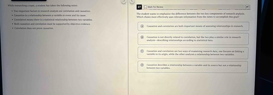 a 16
While researching a topic, a student has taken the following notes: Mark For Review
27
Two important factors in research analysis are correlation and causation.
The student wants to emphasize the difference between the two key components of research analysis.
Causation is a relationship between a variable or event and its cause. Which choice most effectively uses relevant information from the notes to accomplish this goal?
Correlation means there is a statistical relationship between two variables.
Both causation and correlation must be supported by objective evidence.
Correlation does not prove causation. Causation and correlation are both important means of assessing relationships in research.
Causation is not directly related to correlation, but the two play a similar role in research
analysis—describing relationships according to statistical data.
Causation and correlation are two ways of examining research data; one focuses on linking a
variable to its origin, while the other analyzes a relationship between two variables.
o Causation describes a relationship between a variable and its source but not a relationship
between two variables.