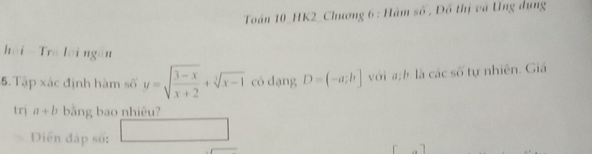 Toán 10_HK2_Chương 6 : Hàm số , Đồ thị và Ung dụng 
hải - Trá lời ngăn 
5. Tập xác định hàm số y=sqrt(frac 3-x)x+2+sqrt[3](x-1) có dạng D=(-a;b] với a: b là các số tự nhiên. Giá 
trị a+b bằng bao nhiêu? 
Diển đáp số: