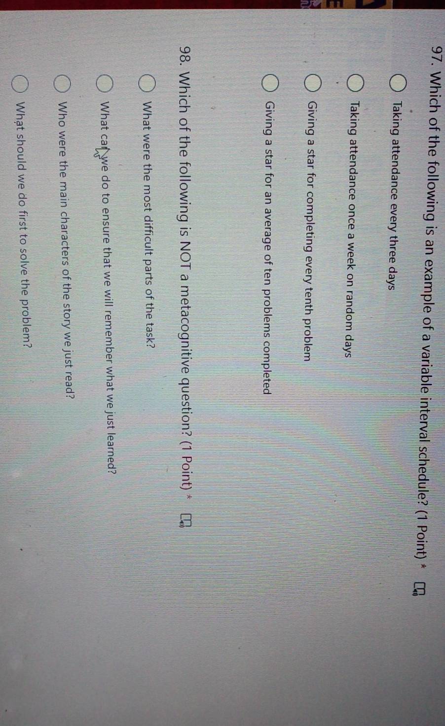 Which of the following is an example of a variable interval schedule? (1 Point) *
Taking attendance every three days
Taking attendance once a week on random days
Giving a star for completing every tenth problem
Giving a star for an average of ten problems completed
98. Which of the following is NOT a metacognitive question? (1 Point) *
What were the most difficult parts of the task?
What car we do to ensure that we will remember what we just learned?
Who were the main characters of the story we just read?
What should we do first to solve the problem?
