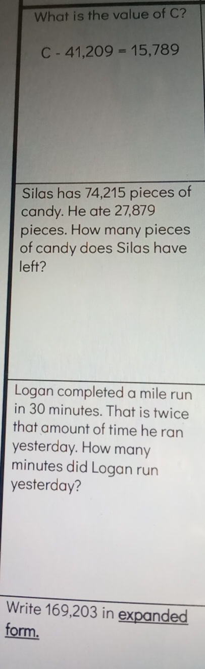 What is the value of C?
C-41,209=15,789
Silas has 74,215 pieces of 
candy. He ate 27,879
pieces. How many pieces 
of candy does Silas have 
left? 
Logan completed a mile run 
in 30 minutes. That is twice 
that amount of time he ran 
yesterday. How many
minutes did Logan run 
yesterday? 
Write 169,203 in expanded 
form.