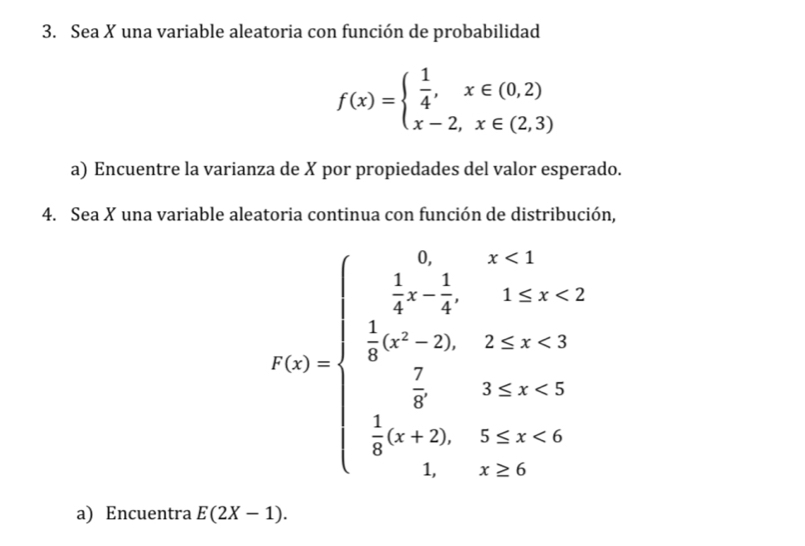 Sea X una variable aleatoria con función de probabilidad
f(x)=beginarrayl  1/4 ,x∈ (0,2) x-2,x∈ (2,3)endarray.
a) Encuentre la varianza de X por propiedades del valor esperado.
4. Sea X una variable aleatoria continua con función de distribución,
f(x)=beginarrayl  1/4 ,x<1 k x,y,2,x>2 frac 1k^(k>2 frac 1)3t+2,-2 0)endarray.  
a) Encuentra E(2X-1).