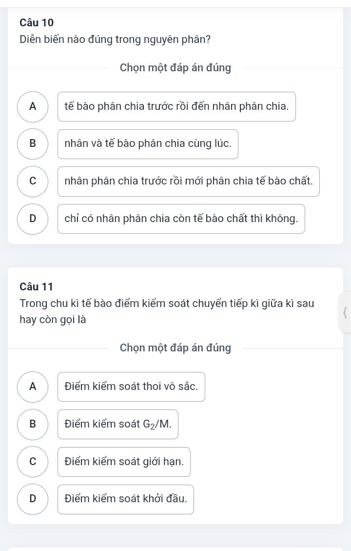 Diễn biến nào đúng trong nguyên phân?
Chọn một đáp án đúng
A tế bào phân chia trước rồi đến nhân phân chia.
B nhân và tế bào phân chia cùng lúc.
C nhân phân chia trước rồi mới phân chia tế bào chất.
D chỉ có nhân phân chia còn tế bào chất thì không.
Câu 11
Trong chu kì tế bào điểm kiểm soát chuyển tiếp kì giữa kì sau
hay còn gọi là
Chọn một đáp án đúng
A Điểm kiểm soát thoi vô sắc.
B Điểm kiểm soát G_2/ M.
C Điểm kiểm soát giới hạn.
D Điểm kiểm soát khởi đầu.