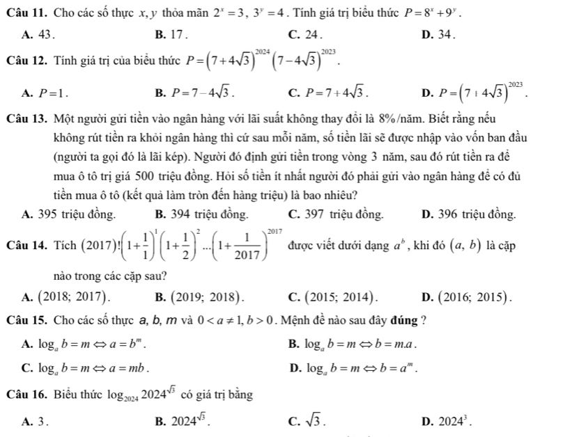 Cho các số thực x, y thỏa mãn 2^x=3,3^y=4. Tính giá trị biểu thức P=8^x+9^y.
A. 43 . B. 17 . C. 24 . D. 34 .
Câu 12. Tính giá trị của biểu thức P=(7+4sqrt(3))^2024(7-4sqrt(3))^2023.
A. P=1. B. P=7-4sqrt(3). C. P=7+4sqrt(3). D. P=(7+4sqrt(3))^2023.
Câu 13. Một người gửi tiền vào ngân hàng với lãi suất không thay đổi là 8%/năm. Biết rằng nếu
không rút tiền ra khỏi ngân hàng thì cứ sau mỗi năm, số tiền lãi sẽ được nhập vào vốn ban đầu
(người ta gọi đó là lãi kép). Người đó định gửi tiền trong vòng 3 năm, sau đó rút tiền ra đề
mua ô tô trị giá 500 triệu đồng. Hỏi số tiền ít nhất người đó phải gửi vào ngân hàng đề có đủ
tiền mua ô tô (kết quả làm tròn đến hàng triệu) là bao nhiêu?
A. 395 triệu đồng. B. 394 triệu đồng. C. 397 triệu đồng. D. 396 triệu đồng.
Câu 14. Tích (2017)!(1+ 1/1 )^1(1+ 1/2 )^2...(1+ 1/2017 )^2017 được viết dưới dạng a^b , khi đó (a,b) là c ar ) 
nào trong các cặp sau?
A. (2018;2017). B. (2019;2018). C. (2015;2014). D. (2016;2015).
Câu 15. Cho các số thực a, b, m và 00. Mệnh đề nào sau đây đúng ?
A. log _ab=mLeftrightarrow a=b^m. B. log _ab=mLeftrightarrow b=m.a.
C. log _ab=mLeftrightarrow a=mb. D. log _ab=mLeftrightarrow b=a^m.
Câu 16. Biểu thức log _20242024^(sqrt(3)) có giá trị bằng
A. 3 . B. 2024^(sqrt(3)). C. sqrt(3). D. 2024^3.