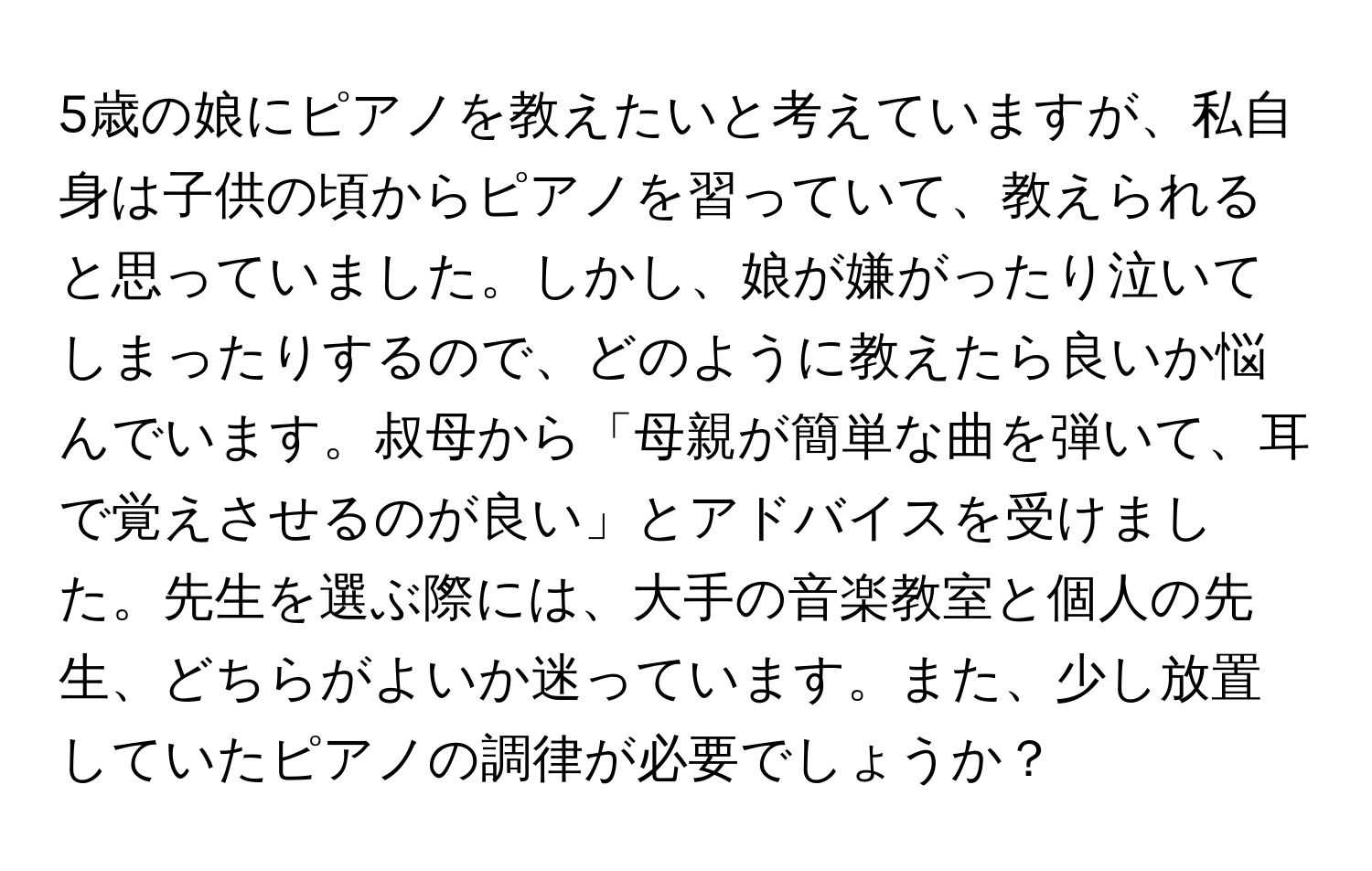 5歳の娘にピアノを教えたいと考えていますが、私自身は子供の頃からピアノを習っていて、教えられると思っていました。しかし、娘が嫌がったり泣いてしまったりするので、どのように教えたら良いか悩んでいます。叔母から「母親が簡単な曲を弾いて、耳で覚えさせるのが良い」とアドバイスを受けました。先生を選ぶ際には、大手の音楽教室と個人の先生、どちらがよいか迷っています。また、少し放置していたピアノの調律が必要でしょうか？