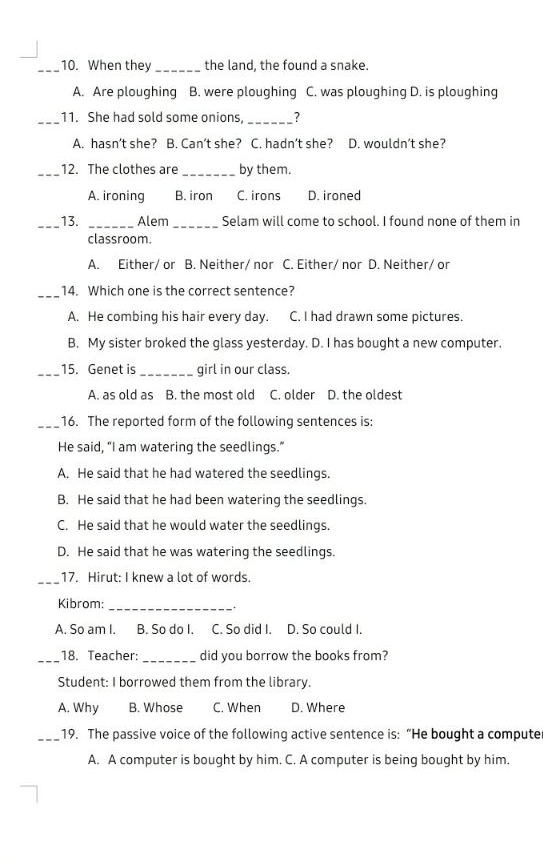 When they_ the land, the found a snake.
A. Are ploughing B. were ploughing C. was ploughing D. is ploughing
_11. She had sold some onions, _?
A. hasn’t she? B. Can’t she? C. hadn’t she? D. wouldn’t she?
_12. The clothes are_ by them.
A. ironing B. iron C. irons D. ironed
_
_13. _Alem Selam will come to school. I found none of them in
classroom.
A. Either/ or B. Neither/ nor C. Either/ nor D. Neither/ or
_14. Which one is the correct sentence?
A. He combing his hair every day. C. I had drawn some pictures.
B. My sister broked the glass yesterday. D. I has bought a new computer.
_15. Genet is_ girl in our class.
A. as old as B. the most old C. older D. the oldest
_16. The reported form of the following sentences is:
He said, "I am watering the seedlings."
A. He said that he had watered the seedlings.
B. He said that he had been watering the seedlings.
C. He said that he would water the seedlings.
D. He said that he was watering the seedlings.
_
17. Hirut: I knew a lot of words.
_
Kibrom:
A. So am I. B. So do I. C. So did I. D. So could I.
_18. Teacher: _did you borrow the books from?
Student: I borrowed them from the library.
A. Why B. Whose C. When D. Where
_19. The passive voice of the following active sentence is: “He bought a compute
A. A computer is bought by him. C. A computer is being bought by him.