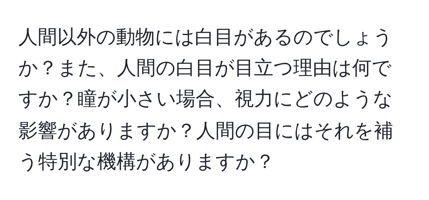 人間以外の動物には白目があるのでしょうか？また、人間の白目が目立つ理由は何ですか？瞳が小さい場合、視力にどのような影響がありますか？人間の目にはそれを補う特別な機構がありますか？