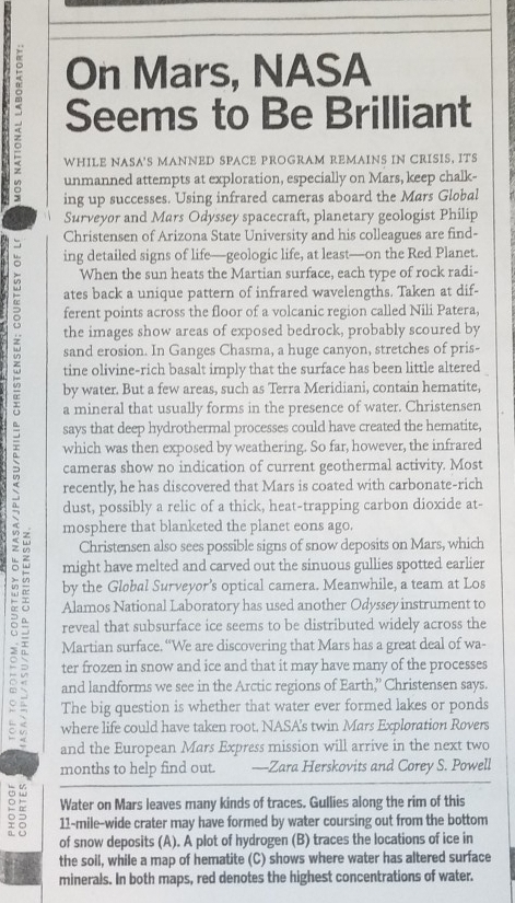 On Mars, NASA
- Seems to Be Brilliant
WHILE NASA'S MANNED SPACE PROGRAM REMAINS IN CRISIS, ITS
unmanned attempts at exploration, especially on Mars, keep chalk-
ing up successes. Using infrared cameras aboard the Mars Global
Surveyør and Mars Odyssey spacecraft, planetary geologist Philip
 Christensen of Arizona State University and his colleagues are find-
ing detailed signs of life—geologic life, at least—on the Red Planet.
When the sun heats the Martian surface, each type of rock radi-
ates back a unique pattern of infrared wavelengths. Taken at dif-
ferent points across the floor of a volcanic region called Nili Patera,
the images show areas of exposed bedrock, probably scoured by
sand erosion. In Ganges Chasma, a huge canyon, stretches of pris-
tine olivine-rich basalt imply that the surface has been little altered
by water. But a few areas, such as Terra Meridiani, contain hematite,
a mineral that usually forms in the presence of water. Christensen
says that deep hydrothermal processes could have created the hematite,
which was then exposed by weathering. So far, however, the infrared
cameras show no indication of current geothermal activity. Most
recently, he has discovered that Mars is coated with carbonate-rich
dust, possibly a relic of a thick, heat-trapping carbon dioxide at-
mosphere that blanketed the planet eons ago.
Christensen also sees possible signs of snow deposits on Mars, which
might have melted and carved out the sinuous gullies spotted earlier
by the Gløbal Surveyor's optical camera. Meanwhile, a team at Los
Alamos National Laboratory has used another Odyssey instrument to
o reveal that subsurface ice seems to be distributed widely across the
Martian surface. “We are discovering that Mars has a great deal of wa-
ter frozen in snow and ice and that it may have many of the processes
and landforms we see in the Arctic regions of Earth,” Christensen says.
The big question is whether that water ever formed lakes or ponds
where life could have taken root. NASA's twin Mars Exploration Rovers
and the European Mars Express mission will arrive in the next two
months to help find out. —Zara Herskovits and Corey S. Powell
Water on Mars leaves many kinds of traces. Gullies along the rim of this
11-mile-wide crater may have formed by water coursing out from the bottom
of snow deposits (A). A plot of hydrogen (B) traces the locations of ice in
the soil, while a map of hematite (C) shows where water has altered surface
minerals. In both maps, red denotes the highest concentrations of water.