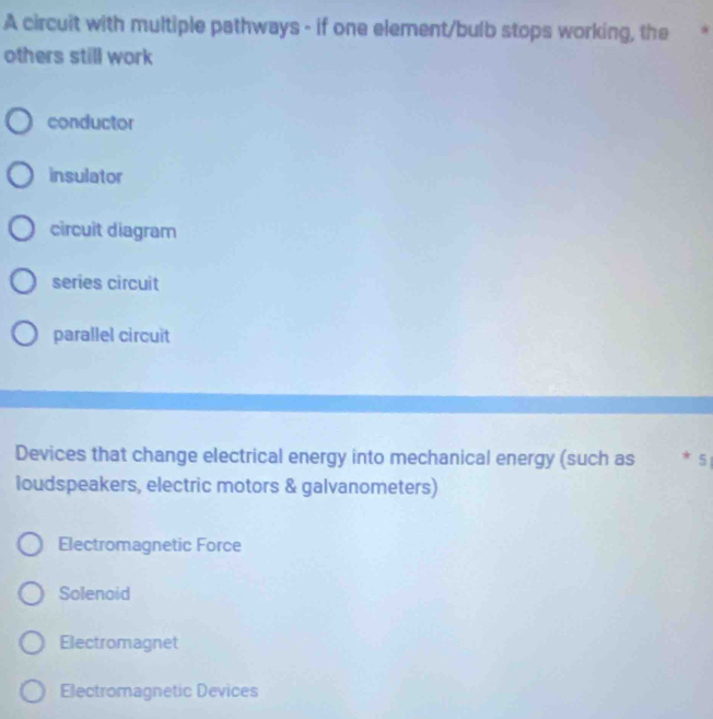 A circuit with multiple pathways - if one element/bulb stops working, the 
others still work
conductor
insulator
circuit diagram
series circuit
parallel circuit
Devices that change electrical energy into mechanical energy (such as * 5
loudspeakers, electric motors & galvanometers)
Electromagnetic Force
Solenoid
Electromagnet
Electromagnetic Devices