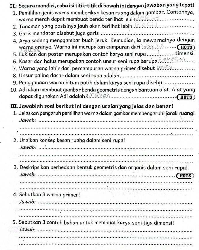 Secara mandiri, coba isi titik-titik di bawah ini dengan jawaban yang tepat!
1. Pemilihan jenis warna memberikan kesan ruang dalam gambar. Contohnya,
warna merah dapat membuat benda terlihat lebih _
2. Tanaman yang posisinya jauh akan terlihat lebih_
3. Garis mendatar disebut juga garis_
4. Arya sedang menggambar buah jeruk. Kemudian, ia mewarnainya dengan
warna oranye. Warna ini merupakan campuran dari ....._ HOTS
5. Lukisan dan poster merupakan contoh karya seni rupa_ dimensi.
6. Kasar dan halus merupakan contoh unsur seni rupa berupa_
7. Warna yang lahir dari percampuran warna primer disebut_
8. Unsur paling dasar dalam seni rupa adalah_
9. Penggunaan warna hitam putih dalam karya seni rupa disebut_
10. Adi akan membuat gambar benda geometris dengan bantuan alat. Alat yang
dapat digunakan Adi adalah   _HOTS
II. Jawablah soal berikut ini dengan uraian yang jelas dan benar!
1. Jelaskan pengaruh pemilihan warna dalam gambar mempengaruhi jarak ruang!
Jawab:_
_
_
2. Uraikan konsep kesan ruang dalam seni rupa!
Jawab:_
_
_
3. Deskripsikan perbedaan bentuk geometris dan organis dalam seni rupa!
Jawab: _HOTS
_
_
4. Sebutkan 3 warna primer!
Jawab:_
_
_
5. Sebutkan 3 contoh bahan untuk membuat karya seni tiga dimensi!
Jawab:_
_
_