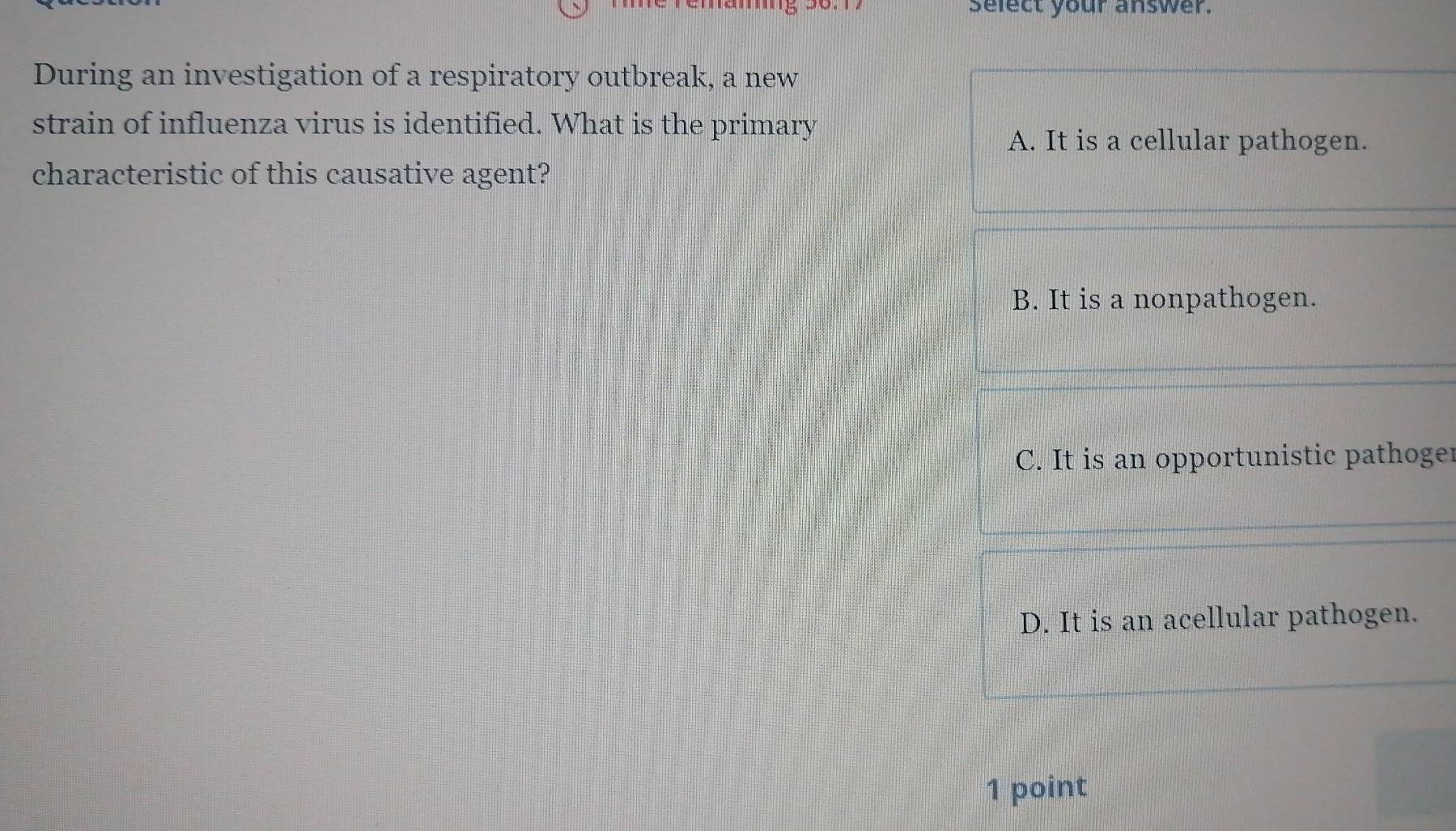 select your answer.
During an investigation of a respiratory outbreak, a new
strain of influenza virus is identified. What is the primary
A. It is a cellular pathogen.
characteristic of this causative agent?
B. It is a nonpathogen.
C. It is an opportunistic pathoger
D. It is an acellular pathogen.
1 point