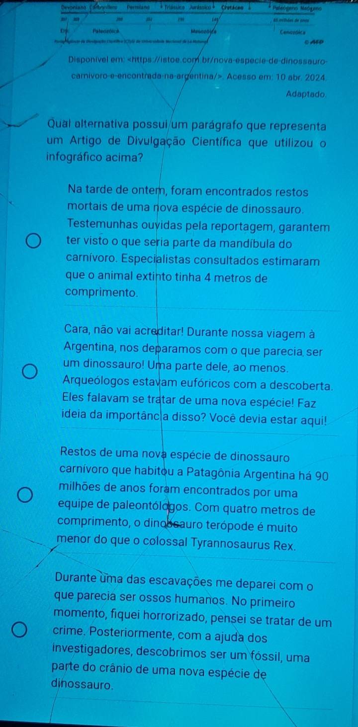 Devonisno Perniland Céotaceo Pateógeno Neógeo
(9 14
： s Et ovihées de anne
of Pateozóick Mesozoya
Cenozóica
Parto Aclnção da Senipação Clantífca IC7) de Uarsidade Mectonal de La C AED
Disponivel em:. Acesso em: 10 abr. 2024
Adaptado.
Qual alternativa possui um parágrafo que representa
um Artigo de Divulgação Científica que utilizou o
infográfico acima?
Na tarde de ontem, foram encontrados restos
mortais de uma nova espécie de dinossauro.
Testemunhas ouyidas pela reportagem, garantem
ter visto o que seria parte da mandíbula do
carnívoro. Especialistas consultados estimaram
que o animal extinto tinha 4 metros de
comprimento.
Cara, não vai acreditar! Durante nossa viagem à
Argentina, nos deparamos com o que parecia ser
um dinossauro! Uma parte dele, ao menos.
Arqueólogos estavam eufóricos com a descoberta.
Eles falavam se tratar de uma nova espécie! Faz
ideia da importâncãa disso? Você devia estar aqui!
Restos de uma nova espécie de dinossauro
carnívoro que habitou a Patagônia Argentina há 90
milhões de anos foram encontrados por uma
equipe de paleontólogos. Com quatro metros de
comprimento, o dinobsauro terópode é muito
menor do que o colossal Tyrannosaurus Rex.
Durante uma das escavações me deparei com o
que parecia ser ossos humanos. No primeiro
momento, fiquei horrorizado, pensei se tratar de um
crime. Posteriormente, com a ajuda dos
investigadores, descobrimos ser um fóssil, uma
parte do crânio de uma nova espécie de
dinossauro.