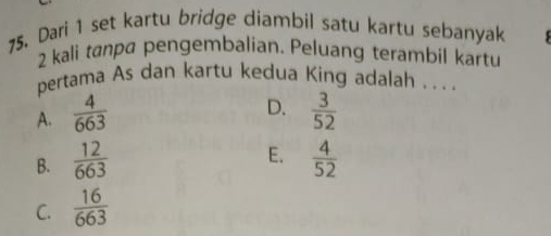 Dari 1 set kartu bridge diambil satu kartu sebanyak
2 kali tanpa pengembalian. Peluang terambil kartu
pertama As dan kartu kedua King adalah . . . .
D.
A.  4/663   3/52 
E.
B.  12/663   4/52 
C.  16/663 