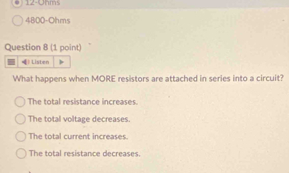 12-Ohms
4800-Ohms
Question 8 (1 point)
= 》 Listen
What happens when MORE resistors are attached in series into a circuit?
The total resistance increases.
The total voltage decreases.
The total current increases.
The total resistance decreases.