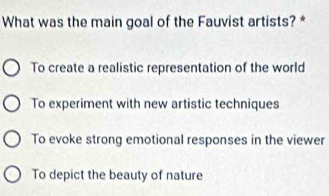 What was the main goal of the Fauvist artists? *
To create a realistic representation of the world
To experiment with new artistic techniques
To evoke strong emotional responses in the viewer
To depict the beauty of nature