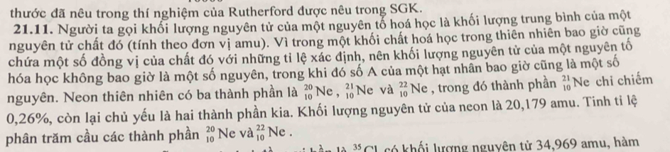 thước đã nêu trong thí nghiệm của Rutherford được nêu trong SGK. 
21.11. Người ta gọi khổi lượng nguyên tử của một nguyên tổ hoá học là khối lượng trung bình của một 
nguyên tử chất đó (tính theo đơn vị amu). Vì trong một khối chất hoá học trong thiên nhiên bao giờ cũng 
chứa một số đồng vị của chất đó với những tỉ lệ xác định, nên khối lượng nguyên tử của một nguyên tố 
hóa học không bao giờ là một số nguyên, trong khi đó số A của một hạt nhân bao giờ cũng là một số 
nguyên. Neon thiên nhiên có ba thành phần là _(10)^(20)Ne, _(10)^(21) Ne và _(10)^(22)Ne , trong đó thành phần _(10)^(21)N le chỉ chiếm
0,26%, còn lại chủ yếu là hai thành phần kia. Khối lượng nguyên tử của neon là 20,179 amu. Tinh tỉ lệ 
phân trăm cầu các thành phần beginarrayr 20 10endarray Ne và _(10)^(22)Ne. 
35 C1 có khối lượng nguyên tử 34,969 amu, hàm