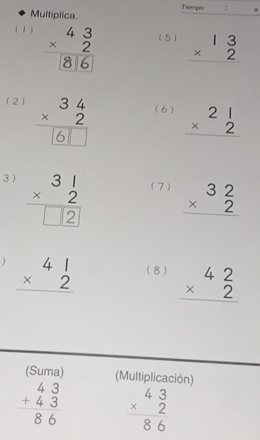 Tiempo : n 
Multiplica. 
( 1 ) 
(5) beginarrayr 13 * 2 hline endarray
(2) 
(6 ) beginarrayr 21 * 2 hline endarray
3 )
beginarrayr 31 * 2 hline □ 2endarray
(7 ) beginarrayr 32 * 2 hline endarray
) beginarrayr 41 * 2 hline endarray
(8 ) beginarrayr 42 * 2 hline endarray
(Suma) (Multiplicación)
beginarrayr 43 +43 hline 86 endarray
beginarrayr 43 * 2 hline 86 endarray