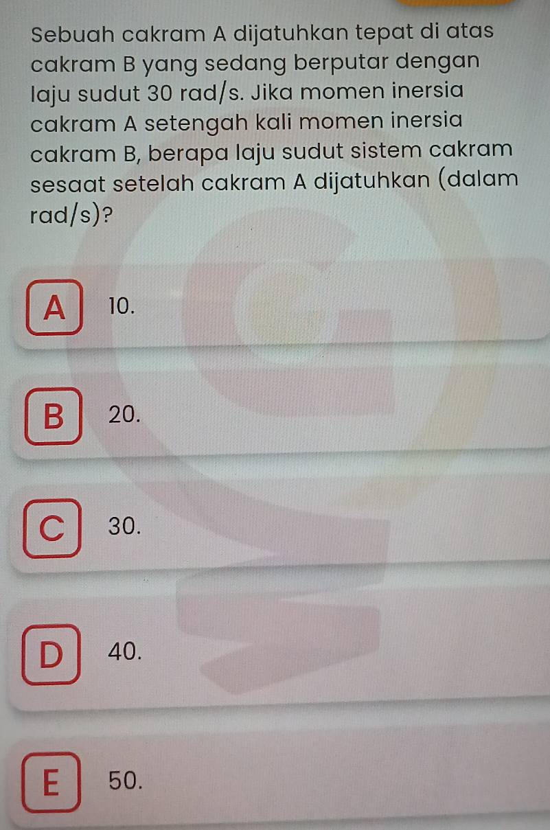 Sebuah cakram A dijatuhkan tepat di atas
cakram B yang sedang berputar dengan
Iaju sudut 30 rad/s. Jika momen inersia
cakram A setengah kali momen inersia
cakram B, berapa laju sudut sistem cakram
sesaat setelah cakram A dijatuhkan (dalam
rad/s)?
A 10.
B 20.
30.
D 40.
E 50.