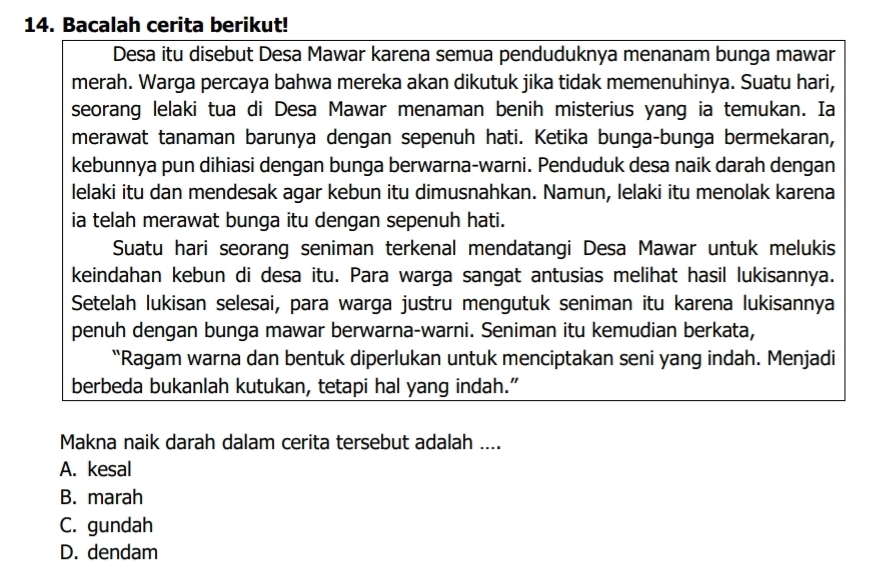 Bacalah cerita berikut!
Desa itu disebut Desa Mawar karena semua penduduknya menanam bunga mawar
merah. Warga percaya bahwa mereka akan dikutuk jika tidak memenuhinya. Suatu hari,
seorang lelaki tua di Desa Mawar menaman benih misterius yang ia temukan. Ia
merawat tanaman barunya dengan sepenuh hati. Ketika bunga-bunga bermekaran,
kebunnya pun dihiasi dengan bunga berwarna-warni. Penduduk desa naik darah dengan
lelaki itu dan mendesak agar kebun itu dimusnahkan. Namun, lelaki itu menolak karena
ia telah merawat bunga itu dengan sepenuh hati.
Suatu hari seorang seniman terkenal mendatangi Desa Mawar untuk melukis
keindahan kebun di desa itu. Para warga sangat antusias melihat hasil lukisannya.
Setelah lukisan selesai, para warga justru mengutuk seniman itu karena lukisannya
penuh dengan bunga mawar berwarna-warni. Seniman itu kemudian berkata,
“Ragam warna dan bentuk diperlukan untuk menciptakan seni yang indah. Menjadi
berbeda bukanlah kutukan, tetapi hal yang indah."
Makna naik darah dalam cerita tersebut adalah ....
A. kesal
B. marah
C. gundah
D. dendam