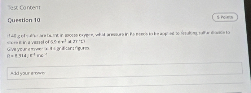 Test Content 
Question 10 
5 Points 
If 40 g of sulfur are burnt in excess oxygen, what pressure in Pa needs to be applied to resulting sulfur dioxide to 
store it in a vessel of 6.9dm^3 at 27°C
Give your answer to 3 significant figures.
R=8.314JK^(-1)mol^(-1)
Add your answer