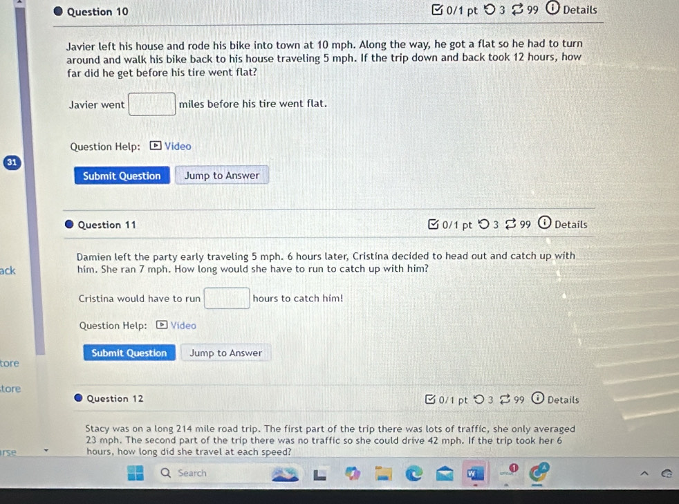 □0/1 pt つ 3 99 Details 
Javier left his house and rode his bike into town at 10 mph. Along the way, he got a flat so he had to turn 
around and walk his bike back to his house traveling 5 mph. If the trip down and back took 12 hours, how 
far did he get before his tire went flat? 
Javier went □ miles before his tire went flat. 
Question Help: Video 
Submit Question Jump to Answer 
Question 11 □ 0/1 pt つ3 99 Details 
Damien left the party early traveling 5 mph. 6 hours later, Cristina decided to head out and catch up with 
ack him. She ran 7 mph. How long would she have to run to catch up with him? 
Cristina would have to run □ hours to catch him! 
Question Help: Video 
Submit Question Jump to Answer 
tore 
tore C 0/1 pt ○ 3 99 G Details 
Question 12 
Stacy was on a long 214 mile road trip. The first part of the trip there was lots of traffic, she only averaged
23 mph. The second part of the trip there was no traffic so she could drive 42 mph. If the trip took her 6
rse hours, how long did she travel at each speed? 
Search